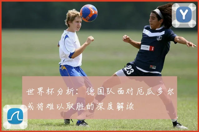 世界杯分析：德国队面对厄瓜多尔或将难以取胜的深度解读