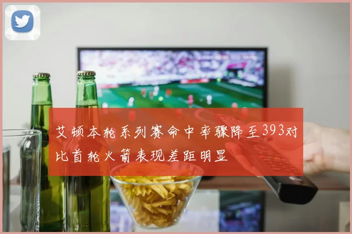 艾顿本轮系列赛命中率骤降至393对比首轮火箭表现差距明显