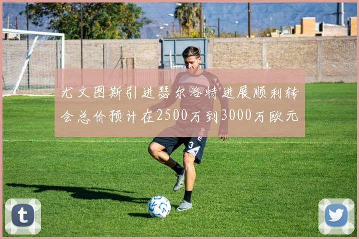 尤文图斯引进瑟尔洛特进展顺利转会总价预计在2500万到3000万欧元之间