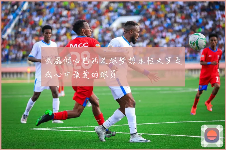 武磊倾心巴西足球梦想永恒大罗是我心中最爱的球员