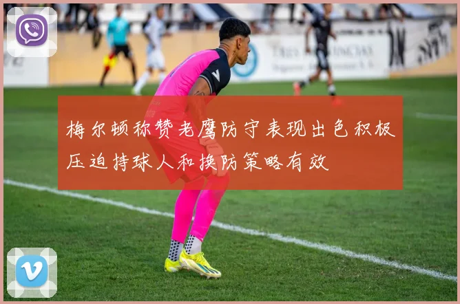 梅尔顿称赞老鹰防守表现出色积极压迫持球人和换防策略有效