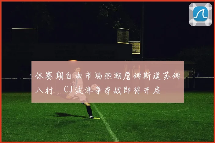 休赛期自由市场热潮詹姆斯道苏姆八村塁CJ波津争夺战即将开启