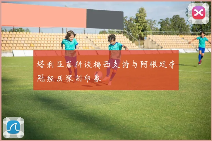 塔利亚菲科谈梅西支持与阿根廷夺冠经历深刻印象