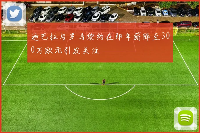 迪巴拉与罗马续约在即年薪降至300万欧元引发关注