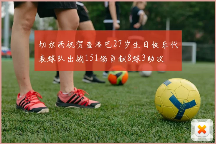 切尔西祝贺查洛巴27岁生日快乐代表球队出战151场贡献8球3助攻