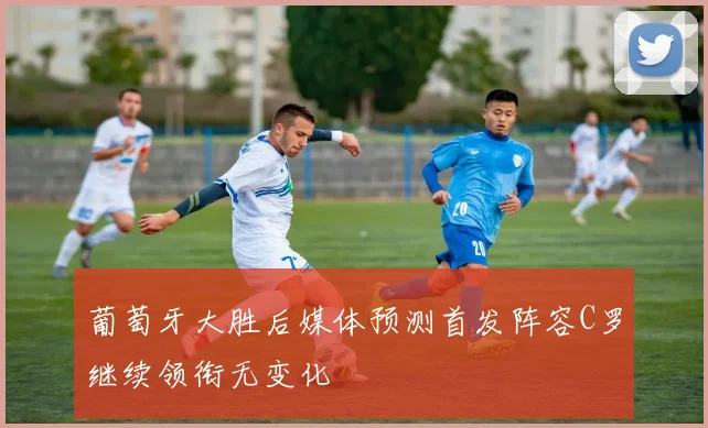 葡萄牙大胜后媒体预测首发阵容C罗继续领衔无变化