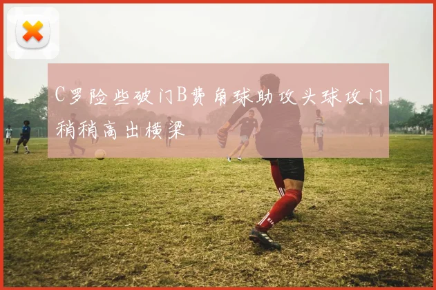 C罗险些破门B费角球助攻头球攻门稍稍高出横梁