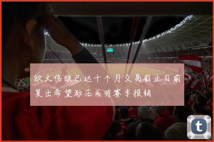 欧文伤缺已达十个月交易截止日前复出希望渺茫或将赛季报销