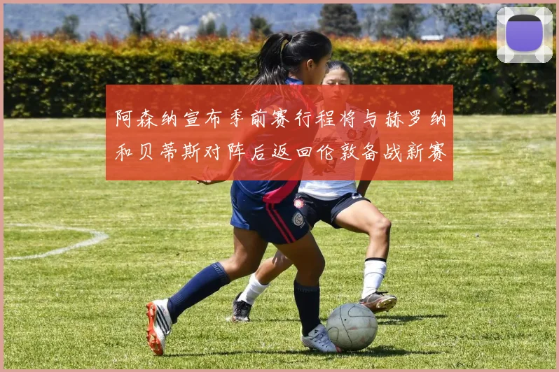 阿森纳宣布季前赛行程将与赫罗纳和贝蒂斯对阵后返回伦敦备战新赛季