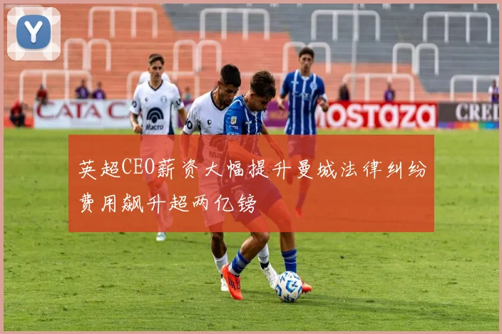 英超CEO薪资大幅提升曼城法律纠纷费用飙升超两亿镑