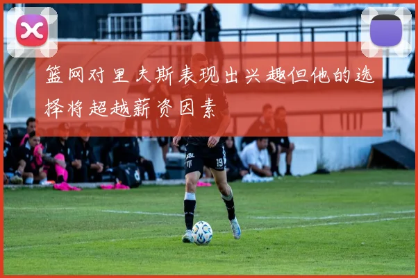 篮网对里夫斯表现出兴趣但他的选择将超越薪资因素