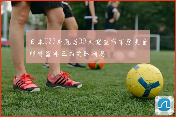日本U23夺冠后RB大宫宣布市原吏音即将留洋正式离队消息