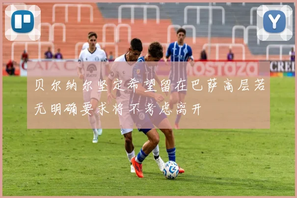 贝尔纳尔坚定希望留在巴萨高层若无明确要求将不考虑离开
