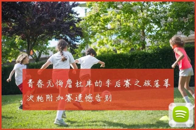 青春无悔詹杜库的季后赛之旅落幕次轮附加赛遗憾告别