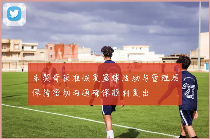 东契奇获准恢复篮球活动与管理层保持密切沟通确保顺利复出