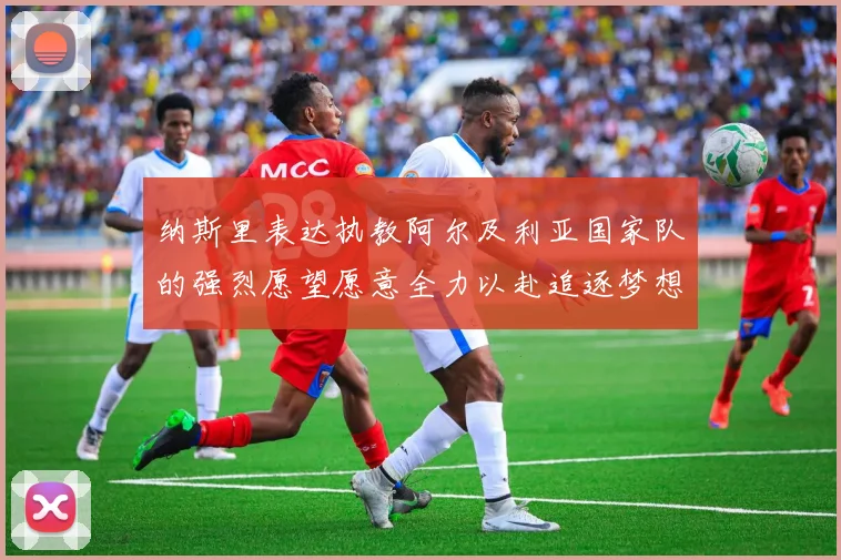 纳斯里表达执教阿尔及利亚国家队的强烈愿望愿意全力以赴追逐梦想