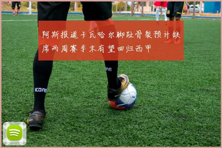 阿斯报道卡瓦哈尔脚趾骨裂预计缺席两周赛季末有望回归西甲