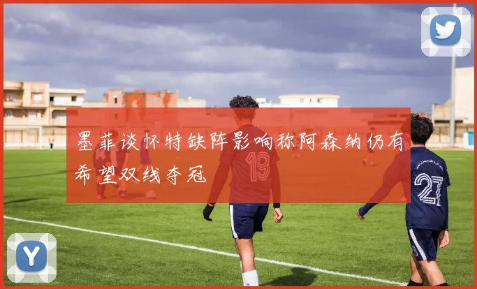 墨菲谈怀特缺阵影响称阿森纳仍有希望双线夺冠