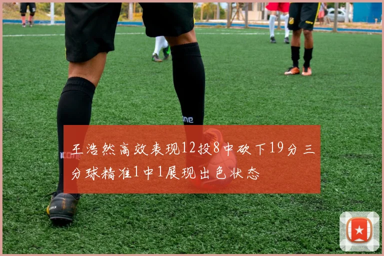 王浩然高效表现12投8中砍下19分三分球精准1中1展现出色状态