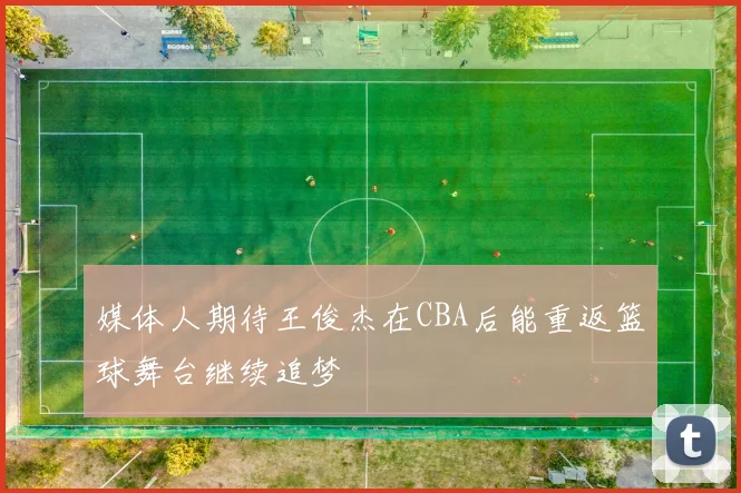 媒体人期待王俊杰在CBA后能重返篮球舞台继续追梦