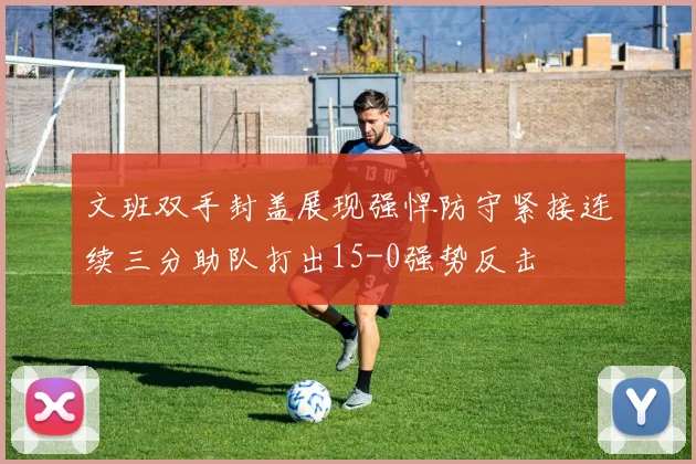 文班双手封盖展现强悍防守紧接连续三分助队打出15-0强势反击