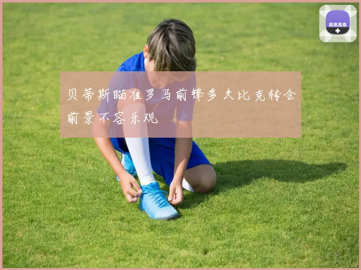 贝蒂斯瞄准罗马前锋多夫比克转会前景不容乐观