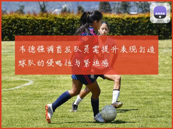韦德强调首发队员需提升表现打造球队的侵略性与紧迫感