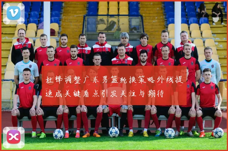 杜锋调整广东男篮轮换策略外线提速成关键看点引发关注与期待