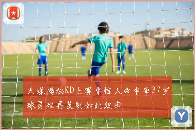 火媒揭秘KD上赛季惊人命中率37岁球员难再复制如此效率
