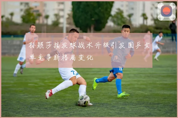 孙颖莎接发球战术升级引发国乒女单竞争新格局变化